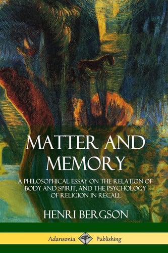 Matter and Memory A Philosophical Essay on the Relation of Body and Spirit, and the Psychology of Religion in Recall