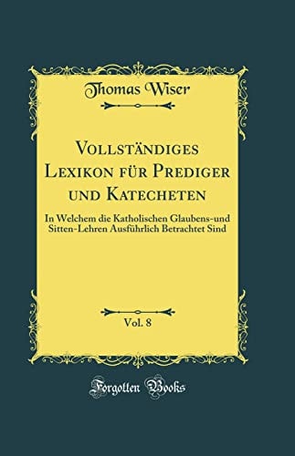 Vollständiges Lexikon Für Prediger Und Katecheten, Vol. 8 In Welchem Die Katholischen Glaubens-Und Sitten-Lehren Ausführlich Betrachtet Sind (Classic Reprint)