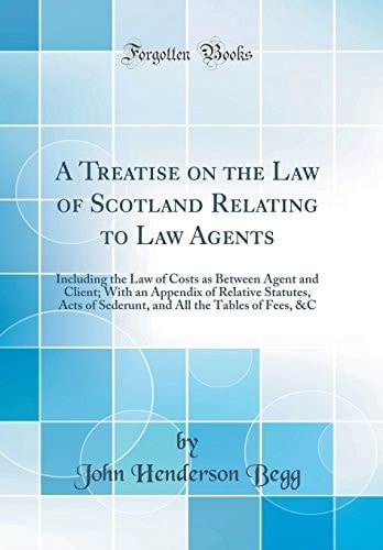 A Treatise on the Law of Scotland Relating to Law Agents Including the Law of Costs As Between Agent and Client; with an Appendix of Relative Statutes, Acts of Sederunt, and All the Tables of Fees, &c (Classic Reprint)