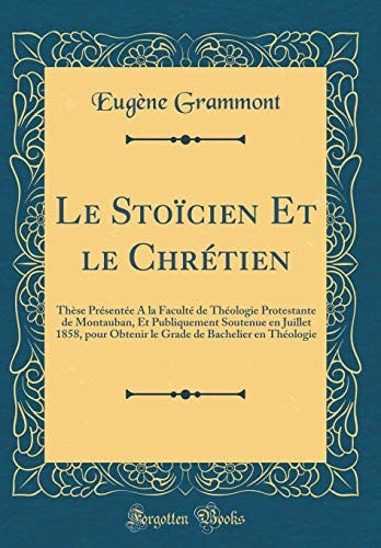 Le Stoïcien Et Le Chrétien Thèse Présentée a la Faculté de Théologie Protestante de Montauban, Et Publiquement Soutenue En Juillet 1858, Pour Obtenir Le Grade de Bachelier En Théologie (Classic Reprint)