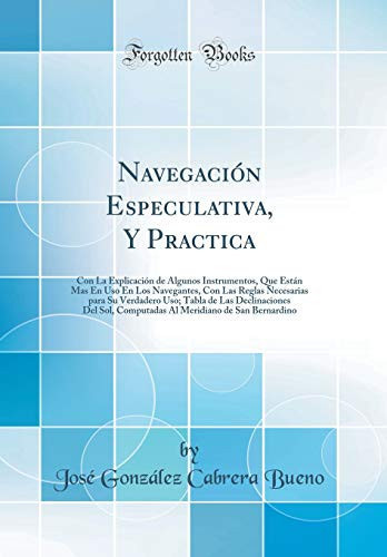 Navegación Especulativa, Y Practica Con La Explicación de Algunos Instrumentos, Que Están Mas En USO En Los Navegantes, Con Las Reglas Necesarias Para Su Verdadero Uso; Tabla de Las Declinaciones del Sol, Computadas Al Meridiano de San Bernardino