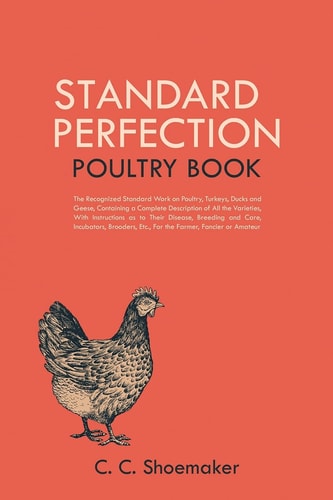 Standard Perfection Poultry Book The Recognized Standard Work on Poultry, Turkeys, Ducks and Geese, Containing a Complete Description of All the Varieties, With Instructions as to Their Disease, Breeding and Care, Incubators, Brooders, Etc., For the Farmer, Fancier Or Amateur