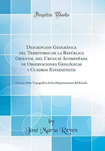 Descripcion Geográfica del Territorio de la República Oriental del Uruguay Acompañada de Observaciones Geológicas Y Cuadros Estadisticos Con Un Atlas Topográfico de Los Departamentos del Estado (Classic Reprint)