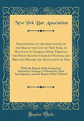 Proceedings of the Association of the Bar of the City of New York, in Relation to Charges Made Through the Press Against Charles O'Conor, and Brought Before the Association by Him With the Report of the Committee Selected to Arrange a Tribunal for Their