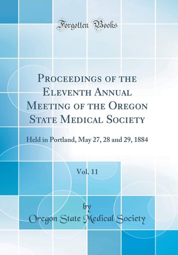 Proceedings of the Eleventh Annual Meeting of the Oregon State Medical Society, Vol. 11 Held in Portland, May 27, 28 and 29, 1884 (Classic Reprint)