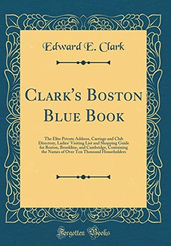 Clark's Boston Blue Book: The Elite Private Address, Carriage and Club Directory, Ladies' Visiting List and Shopping Guide for Boston, Brookline, and Cambridge, Containing the Names of Over Ten Thousand Householders (Classic Reprint)