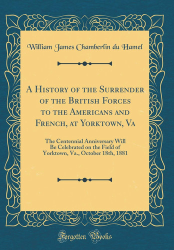 A History of the Surrender of the British Forces to the Americans and French, at Yorktown, Va The Centennial Anniversary Will Be Celebrated on the Field of Yorktown, Va. , October 18th, 1881 (Classic Reprint)