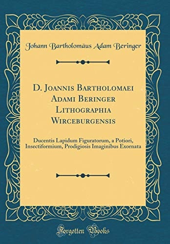 D. Joannis Bartholomaei Adami Beringer Lithographia Wirceburgensis Ducentis Lapidum Figuratorum, a Potiori, Insectiformium, Prodigiosis Imaginibus Exornata (Classic Reprint)