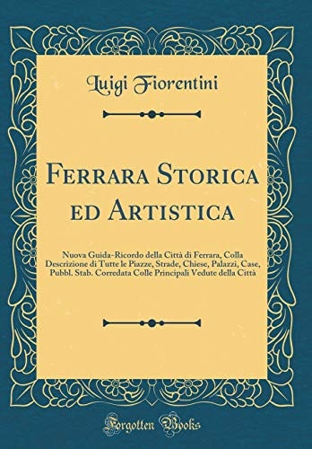 Ferrara Storica Ed Artistica Nuova Guida-Ricordo Della Città Di Ferrara, Colla Descrizione Di Tutte Le Piazze, Strade, Chiese, Palazzi, Case, Pubbl. Stab. Corredata Colle Principali Vedute Della Città (Classic Reprint)