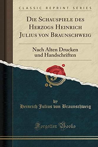 Die Schauspiele Des Herzogs Heinrich Julius Von Braunschweig Nach Alten Drucken Und Handschriften (Classic Reprint)