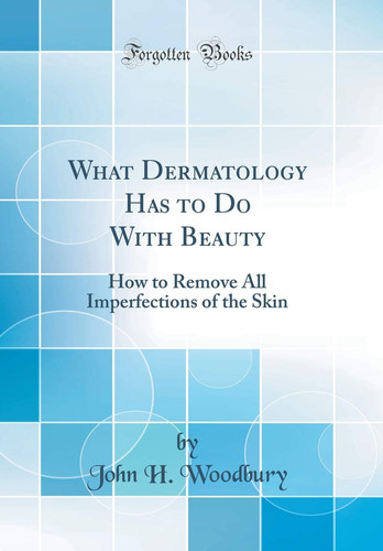 What Dermatology Has to Do with Beauty How to Remove All Imperfections of the Skin (Classic Reprint)