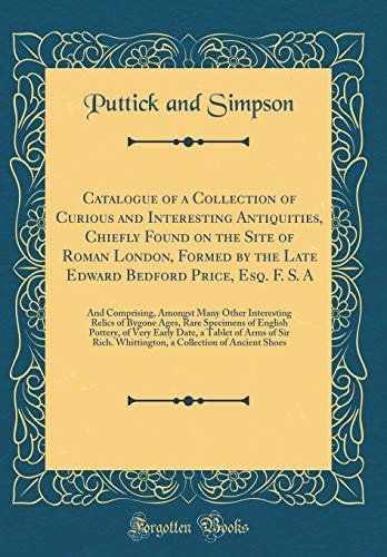 Catalogue of a Collection of Curious and Interesting Antiquities, Chiefly Found on the Site of Roman London, Formed by the Late Edward Bedford Price, Esq. F. S. a And Comprising, Amongst Many Other Interesting Relics of Bygone Ages, Rare Specimens of En