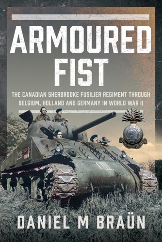 Armoured Fist The Canadian Sherbrooke Fusilier Regiment Through Belgium, Holland and Germany in World War II