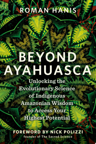 Beyond Ayahuasca Unlocking the Evolutionary Science of Indigenous Amazonian Wisdom to Access Your Highest Potential