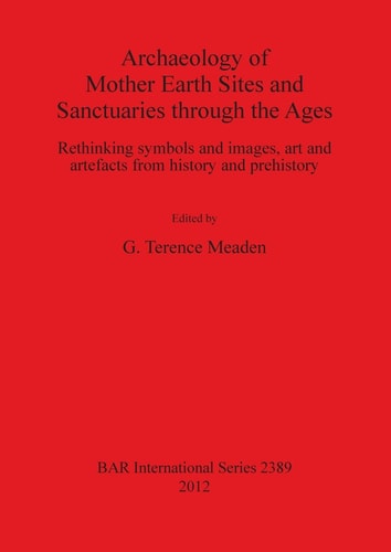 Archaeology of Mother Earth Sites and Sanctuaries Through the Ages Rethinking Symbols and Images, Art and Artefacts from History and Prehistory