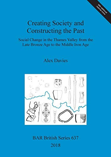 Creating Society and Constructing the Past Social Change in the Thames Valley from the Late Bronze Age to the Middle Iron Age