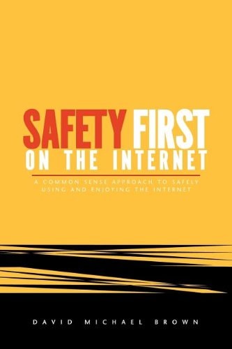 Safety First On The Internet: A Common Sense Approach To Safely Using And Enjoying The Internet