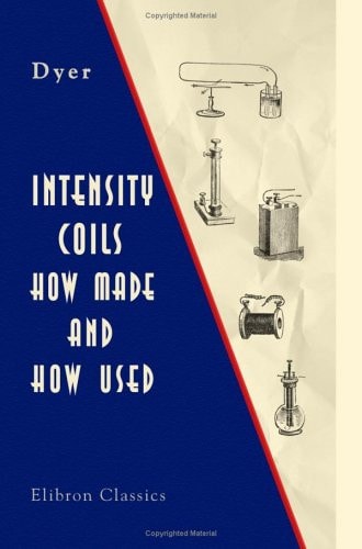 Intensity Coils How Made and How Used: with a Description of the Electric Light, Electric Bells, Electric Motors, the Telephone, the Microphone, and the Phonograph