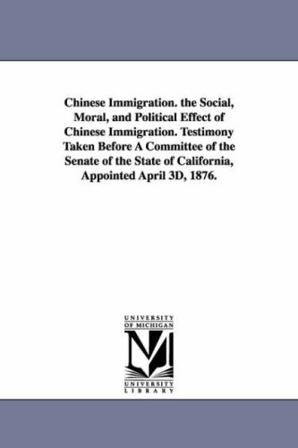 Chinese Immigration: The Social, Moral, and Political Effect of Chinese Immigration. Testimony Taken Before a Committee of the Senate of the State of California, Appointed April 3d, 1876