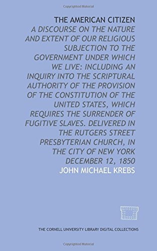 The American Citizen A Discourse on the Nature and Extent of Our Religious Subjection to the Government Under which We Live: Including an Inquiry Into the Scriptural Authority of the Provision of the Constitution of the United States, which Requires the Surrender of Fugitive Slaves. Delivered in the Rutgers Street Presbyterian Church, in the City of New York December 12 1850