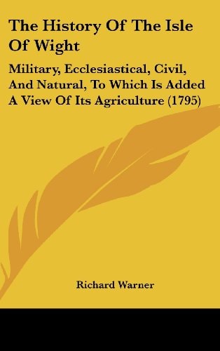 The History Of The Isle Of Wight Military, Ecclesiastical, Civil, And Natural, To Which Is Added A View Of Its Agriculture (1795)