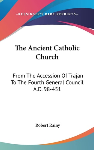 The Ancient Catholic Church From The Accession Of Trajan To The Fourth General Council A.D. 98-451