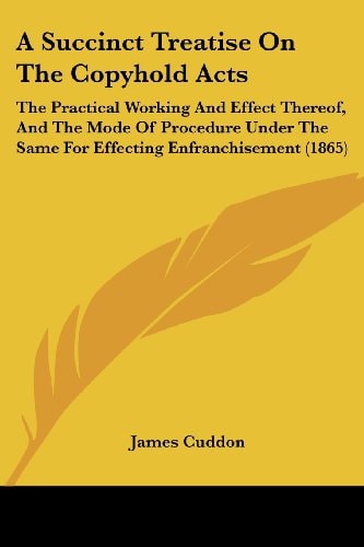 A Succinct Treatise on the Copyhold Acts The Practical Working and Effect Thereof, and the Mode of Procedure Under the Same for Effecting Enfranchise
