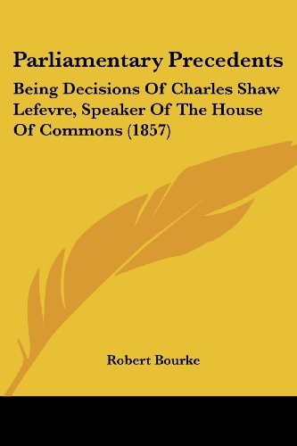 Parliamentary Precedents Being Decisions Of Charles Shaw Lefevre, Speaker Of The House Of Commons (1857)