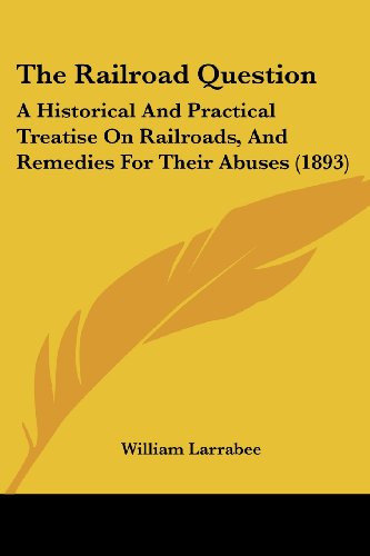 The Railroad Question: A Historical And Practical Treatise On Railroads, And Remedies For Their Abuses (1893)