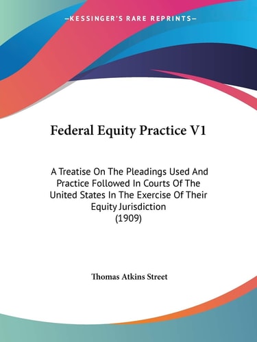 Federal Equity Practice V1: A Treatise On The Pleadings Used And Practice Followed In Courts Of The United States In The Exercise Of Their Equity Jurisdiction (1909)