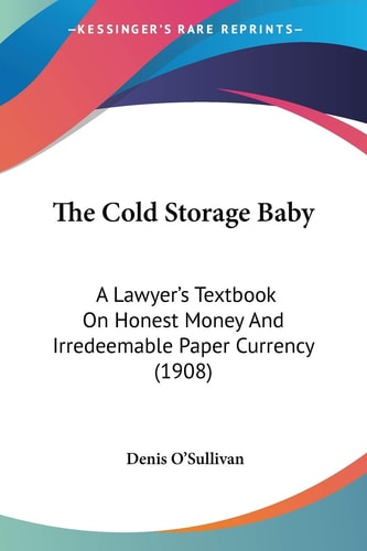 The Cold Storage Baby: A Lawyer's Textbook On Honest Money And Irredeemable Paper Currency (1908)