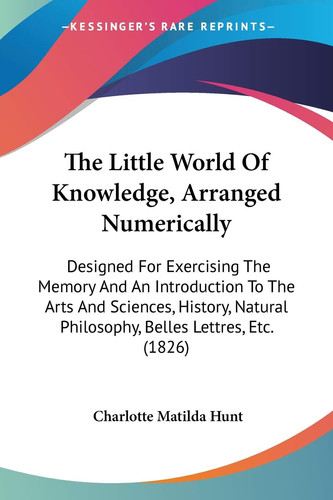 The Little World Of Knowledge, Arranged Numerically: Designed For Exercising The Memory And An Introduction To The Arts And Sciences, History, Natural Philosophy, Belles Lettres, Etc. (1826)