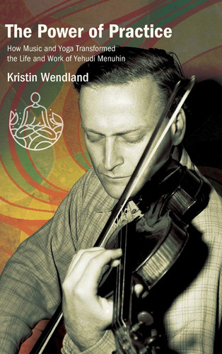 The Power of Practice How Music and Yoga Transformed the Life and Work of Yehudi Menuhin