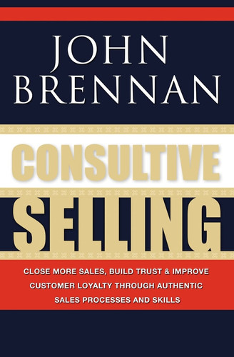 Consultive Selling Close More Sales, Build Trust and Improve Customer Loyalty Through Consultative Sales Processes and Skills