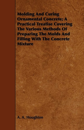 Molding and Curing Ornamental Concrete: A Practical Treatise Covering the Various Methods of Preparing the Molds and Filling with the Concrete Mixture
