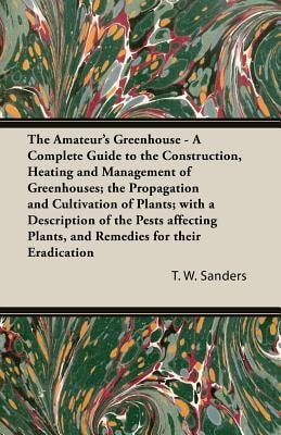 The Amateur's Greenhouse - A Complete Guide to the Construction, Heating and Management of Greenhouses; The Propagation and Cultivation of Plants; With a Description of the Pests Affecting Plants, and Remedies for Their Eradication