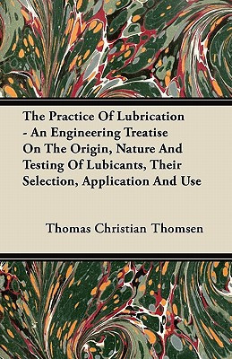 The Practice of Lubrication - an Engineering Treatise on the Origin, Nature and Testing of Lubicants, Their Selection, Application and Use