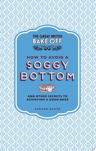 The Great British Bake Off: How to Avoid a Soggy Bottom and Other Secrets to Achieving a Good Bake