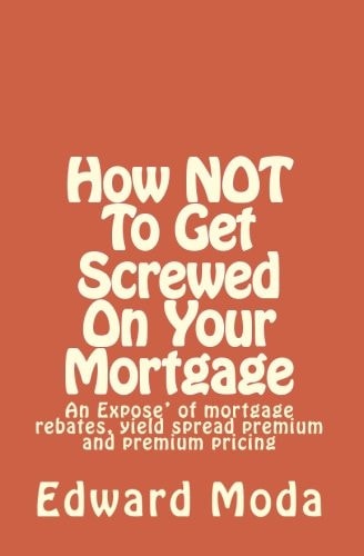 How NOT to Get Screwed on Your Mortgage An Expose' of Mortgage Rebates, Yield Spread Premium and Premium Pricing