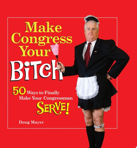 Make Congress Your Bitch 50 Ways to Finally Make Your Congressman Serve!