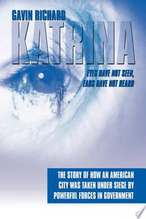 Katrina: Eyes Have Not Seen, Ears Have Not Heard The Story of How an American City Was Taken Under Siege by Powerful Forces in Government