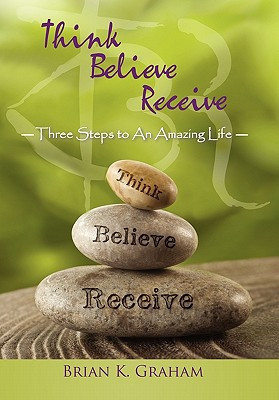 Think, Believe, Receive Three Steps to an Amazing Life