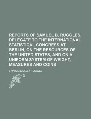 Reports of Samuel B Ruggles, Delegate to the International Statistical Congress at Berlin, on the Resources of the United States, and On