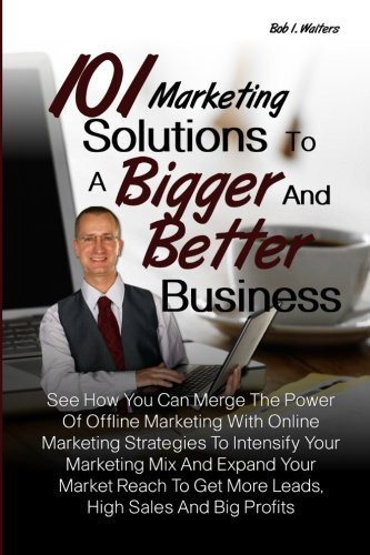 101 Marketing Solutions to a Bigger and Better Business See How You Can Merge the Power of Offline Marketing with Online Marketing Strategies to Intensify Your Marketing Mix and Expand Your Market Reach to Get More Leads, High Sales and Big Profits