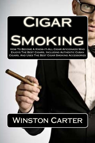 Cigar Smoking How to Become a Know-It-All Cigar Aficionado Who Enjoys the Best Cigars, Including Authentic Cuban Cigars, and Uses the Best Cigar Smoking Accessories