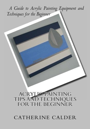 Acrylic Painting Tips and Techniques for the Beginner A Guide to Acrylic Painting Equipment and Techniques