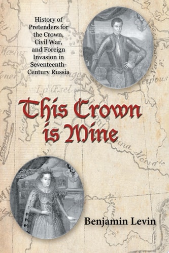 This Crown Is Mine History of Pretenders for the Crown, Civil War, and Foreign Invasion in Seventeenth-Century Russia