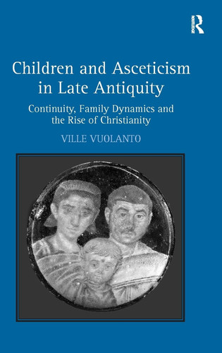 Children and Asceticism in Late Antiquity Continuity, Family Dynamics and the Rise of Christianity