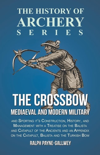 The Crossbow - Mediaeval and Modern Military and Sporting It's Construction, History, and Management With a Treatise on the Balista and Catapult of the Ancients and an Appendix on the Catapult, Balista and the Turkish Bow