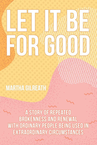 Let It Be for Good A Story of Repeated Brokenness and Renewal with Ordinary People Being Used in Extraordinary Circumstances
